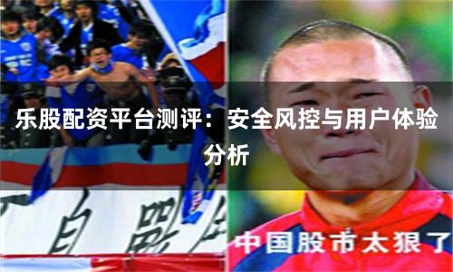 乐股配资平台测评：安全风控与用户体验分析